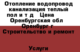 Отопление,водопровод,канализация,теплый пол и.т.д › Цена ­ 100 - Оренбургская обл., Оренбург г. Строительство и ремонт » Услуги   